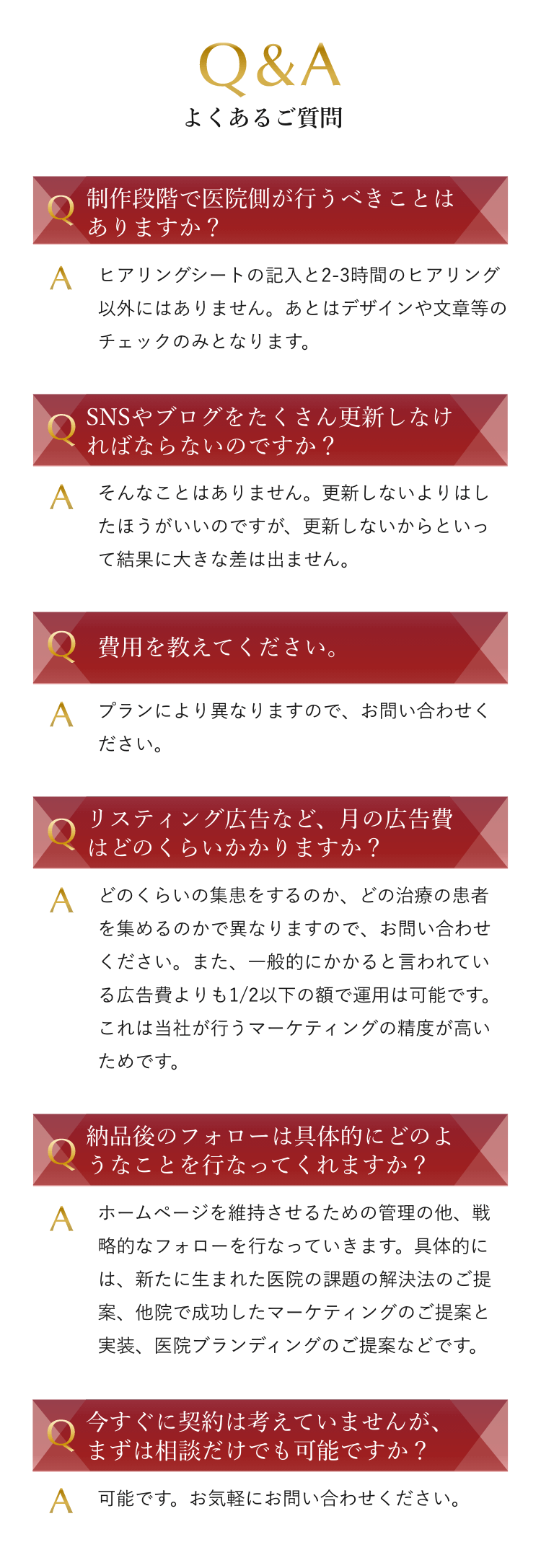 Q&A よくあるご質問 Q 制作段階で医院側が行うべきことはありますか？ A ヒアリングシートの記入と2-3時間のヒアリング以外にはありません。あとはデザインや文章等のチェックのみとなります。 Q SNSやブログをたくさん更新しなければならないのですか？ A そんなことはありません。更新しないよりはしたほうがいいのですが、更新しないからといって結果に大きな差は出ません。Q 費用を教えてください。A プランにより異なりますので、お問い合わせください。Q リスティング広告など、月の広告費はどのくらいかかりますか？ A どのくらいの集患をするのか、どの治療の患者を集めるのかで異なりますので、お問い合わせください。また、一般的にかかると言われている広告費よりも1/2以下の額で運用は可能です。これは当社が行うマーケティングの精度が高いためです。 Q 納品後のフォローは具体的にどのようなことを行なってくれますか？ A ホームページを維持させるための管理の他、戦略的なフォローを行なっていきます。具体的には、新たに生まれた医院の課題の解決法のご提案、他院で成功したマーケティングのご提案と実装、医院ブランディングのご提案などです。 Q 今すぐに契約は考えていませんが、まずは相談だけでも可能ですか？ A 可能です。お気軽にお問い合わせください。