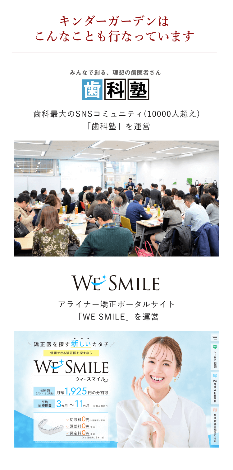 キンダーガーデンはこんなことも行なっています 歯科塾ロゴ 歯科最大のSNSコミュニティ(10000人超え) 「歯科塾」を運営 アライナー矯正ポータルサイト 「WE SMILE」を運営