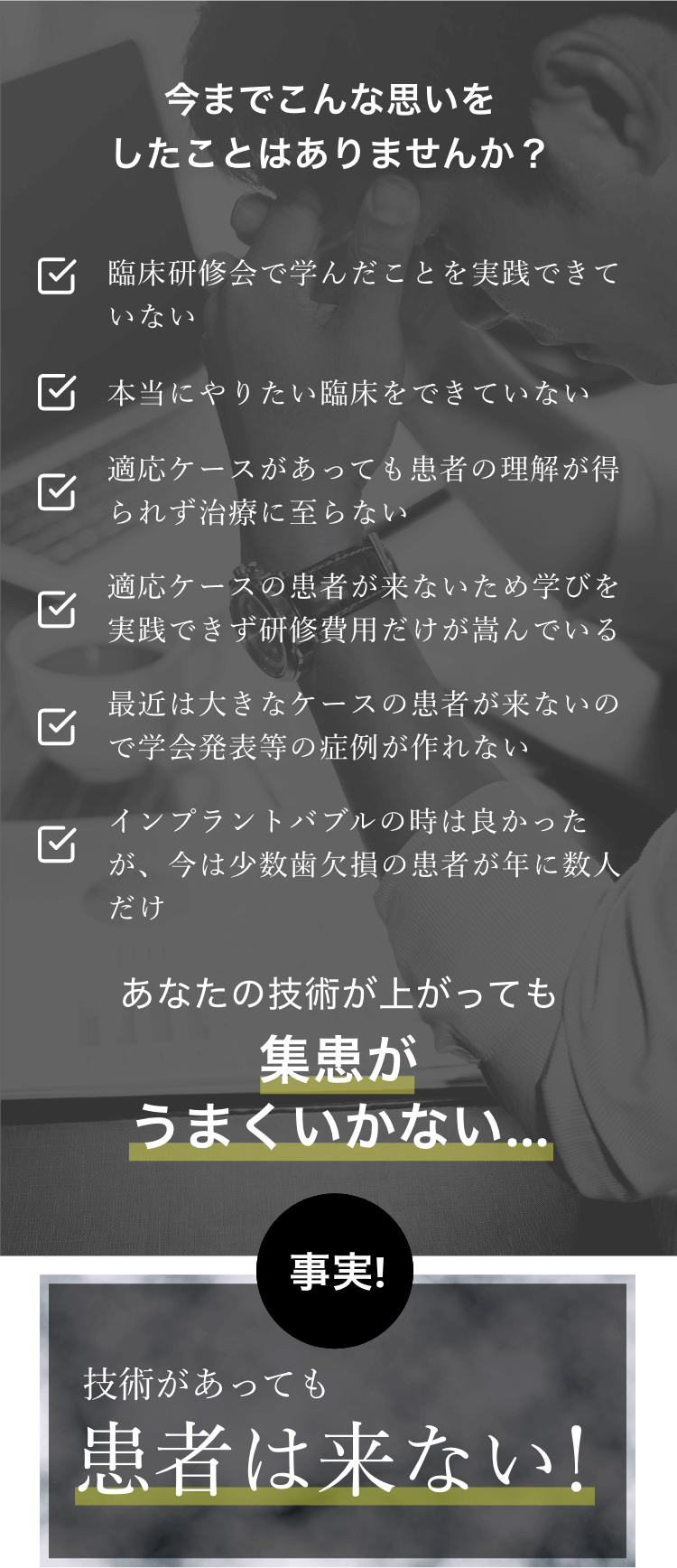 今までこんな思いをしたことはありませんか？ 臨床研修会で学んだことを実践できていない 本当にやりたい臨床をできていない 適応ケースがあっても患者の理解が得られず治療に至らない 適応ケースの患者が来ないため学びを実践できず研修費用だけが嵩んでいる 最近は大きなケースの患者が来ないので学会発表等の症例が作れない インプラントバブルの時は良かったが、今は少数歯欠損の患者が年に数人だけ あなたの技術が上がっても 集患がうまくいかない 事実！ 技術があっても患者は来ない！